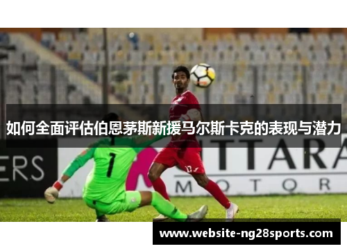 如何全面评估伯恩茅斯新援马尔斯卡克的表现与潜力 如何全面评估伯恩茅斯新援马尔斯卡克的表现与潜力