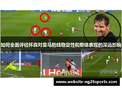 如何全面评估怀森对皇马防线稳定性和整体表现的深远影响 如何全面评估怀森对皇马防线稳定性和整体表现的深远影响