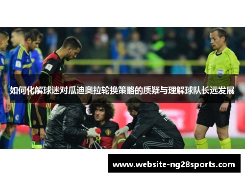 如何化解球迷对瓜迪奥拉轮换策略的质疑与理解球队长远发展 如何化解球迷对瓜迪奥拉轮换策略的质疑与理解球队长远发展