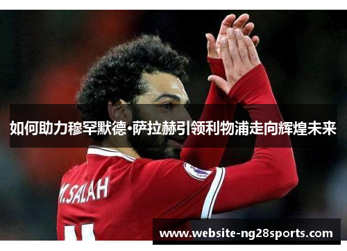 如何助力穆罕默德·萨拉赫引领利物浦走向辉煌未来 如何助力穆罕默德·萨拉赫引领利物浦走向辉煌未来