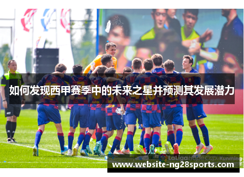 如何发现西甲赛季中的未来之星并预测其发展潜力