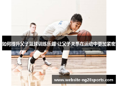 如何提升父子篮球训练乐趣 让父子关系在运动中更加紧密