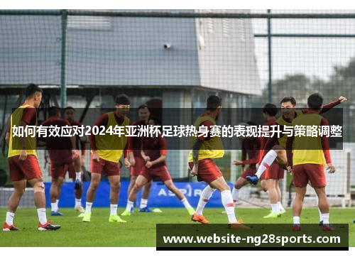 如何有效应对2024年亚洲杯足球热身赛的表现提升与策略调整