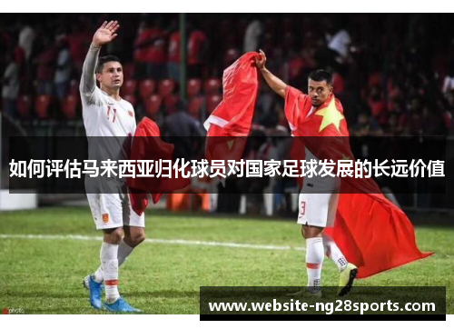 如何评估马来西亚归化球员对国家足球发展的长远价值
