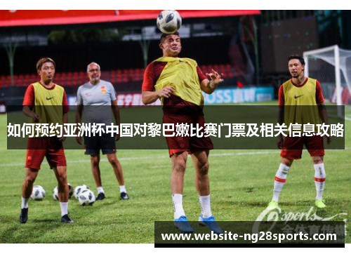 如何预约亚洲杯中国对黎巴嫩比赛门票及相关信息攻略