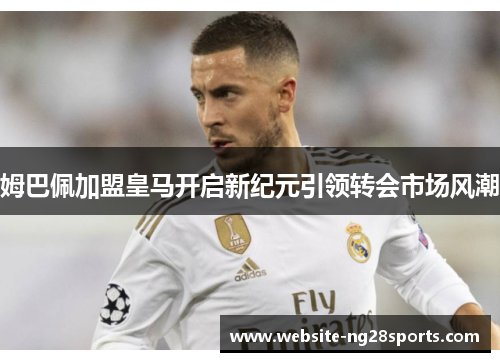 姆巴佩加盟皇马开启新纪元引领转会市场风潮