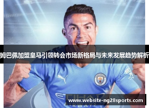 姆巴佩加盟皇马引领转会市场新格局与未来发展趋势解析