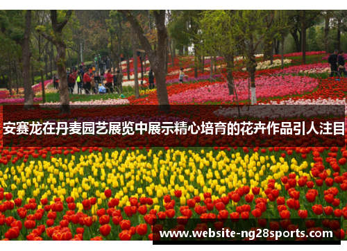 安赛龙在丹麦园艺展览中展示精心培育的花卉作品引人注目 安赛龙在丹麦园艺展览中展示精心培育的花卉作品引人注目