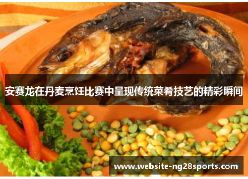 安赛龙在丹麦烹饪比赛中呈现传统菜肴技艺的精彩瞬间 安赛龙在丹麦烹饪比赛中呈现传统菜肴技艺的精彩瞬间