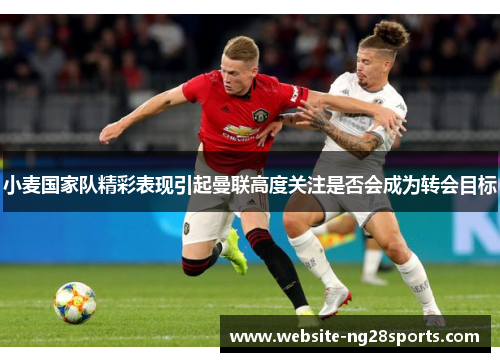 小麦国家队精彩表现引起曼联高度关注是否会成为转会目标