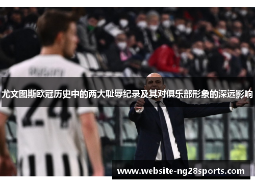 尤文图斯欧冠历史中的两大耻辱纪录及其对俱乐部形象的深远影响 尤文图斯欧冠历史中的两大耻辱纪录及其对俱乐部形象的深远影响